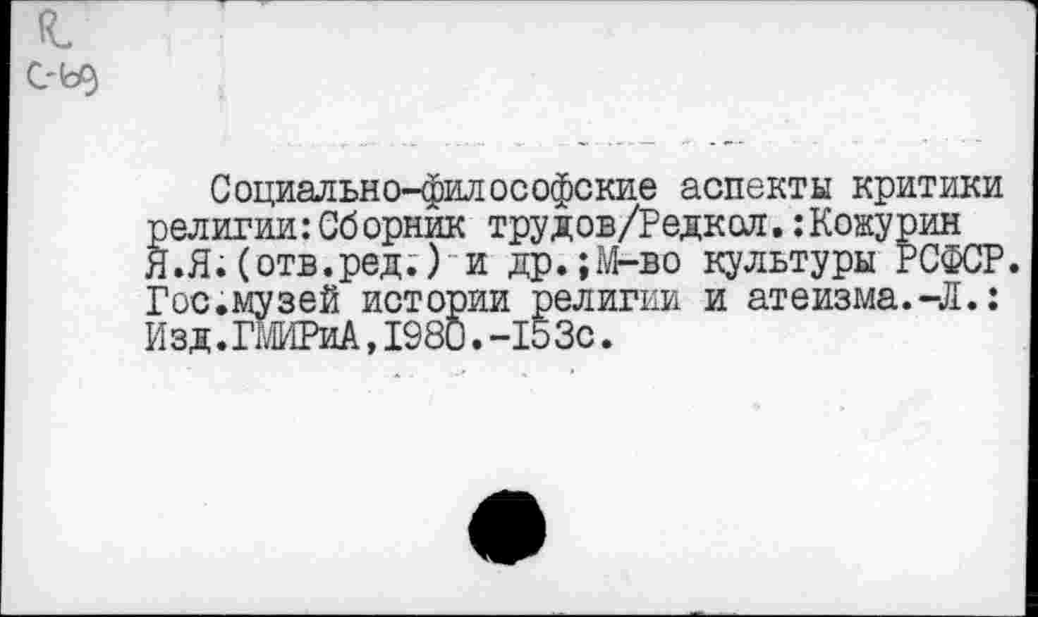 ﻿С?Ь)
Социально-философские аспекты критики религии:Сборник трудов/Редкол. :Кожурин Я.Я.(отв.ред.) и др.;М-во культуры РСФСР. Гос.музей истории религии и атеизма.-Л.: И зд. ГШРиА, 1980. -15Зс.